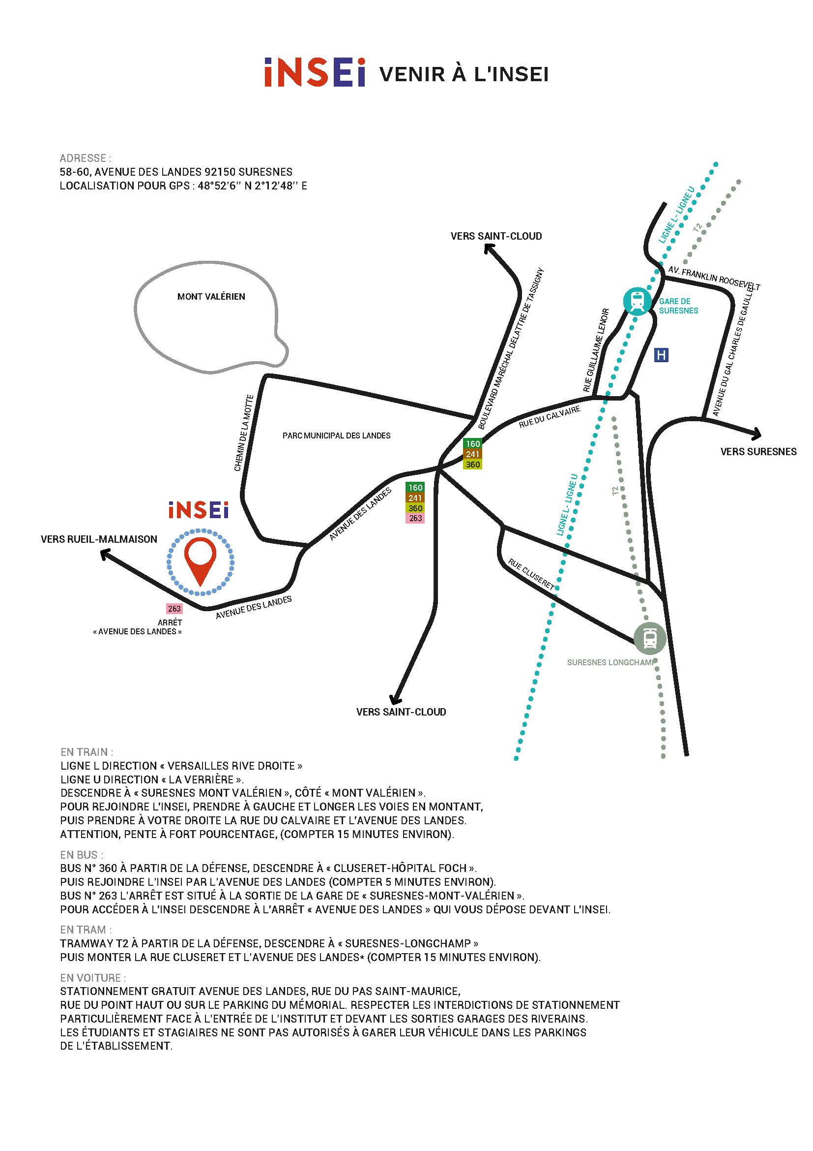 Plan venir à l'insei - 58-60, avenue des landes 92150 Suresnes. EN TRAIN : LIGNE L DIRECTION « VERSAILLES RIVE DROITE » LIGNE U DIRECTION « LA VERRIÈRE ». DESCENDRE À « SURESNES MONT VALÉRIEN », CÔTÉ « MONT VALÉRIEN ». POUR REJOINDRE L'INSEI, PRENDRE À GAUCHE ET LONGER LES VOIES EN MONTANT, PUIS PRENDRE À VOTRE DROITE LA RUE DU CALVAIRE ET L'AVENUE DES LANDES. ATTENTION, PENTE À FORT POURCENTAGE, (COMPTER 15 MINUTES ENVIRON). EN BUS : BUS N° 360 À PARTIR DE LA DÉFENSE, DESCENDRE À « CLUSERET-HÔPITAL FOCH ».